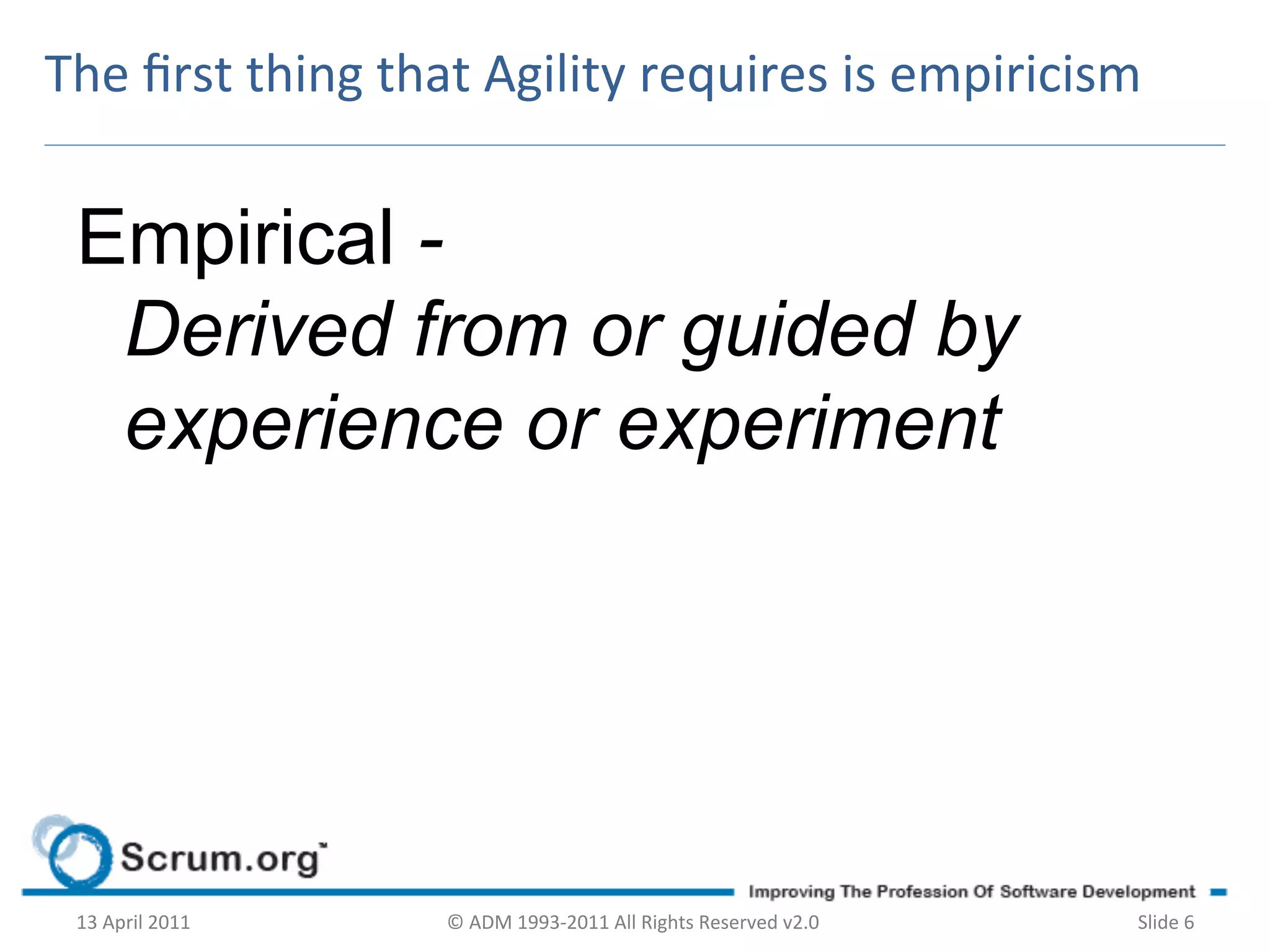 The	
  ﬁrst	
  thing	
  that	
  Agility	
  requires	
  is	
  empiricism	
  


  Empirical -
   Derived from or guided by
   experience or experiment




  13	
  April	
  2011	
     ©	
  ADM	
  1993-­‐2011	
  All	
  Rights	
  Reserved	
  v2.0	
     Slide	
  6	
  
 