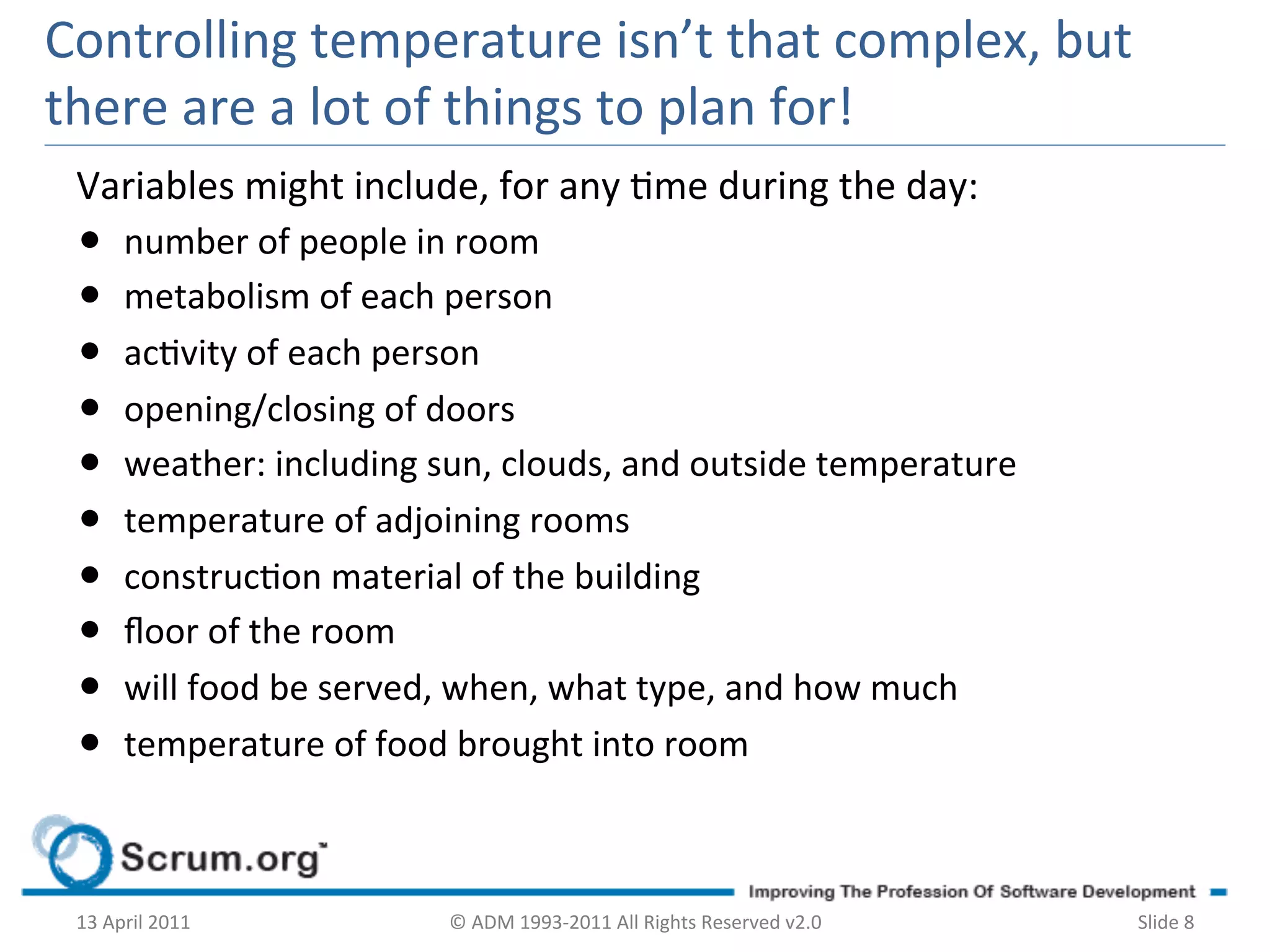 Controlling	
  temperature	
  isn’t	
  that	
  complex,	
  but	
  
there	
  are	
  a	
  lot	
  of	
  things	
  to	
  plan	
  for!	
  
 Variables	
  might	
  include,	
  for	
  any	
  me	
  during	
  the	
  day:	
  
 •  number	
  of	
  people	
  in	
  room	
  
 •  metabolism	
  of	
  each	
  person	
  
 •  acvity	
  of	
  each	
  person	
  
 •  opening/closing	
  of	
  doors	
  
 •  weather:	
  including	
  sun,	
  clouds,	
  and	
  outside	
  temperature	
  
 •  temperature	
  of	
  adjoining	
  rooms	
  
 •  construcon	
  material	
  of	
  the	
  building	
  
 •  ﬂoor	
  of	
  the	
  room	
  
 •  will	
  food	
  be	
  served,	
  when,	
  what	
  type,	
  and	
  how	
  much	
  
 •  temperature	
  of	
  food	
  brought	
  into	
  room	
  


 13	
  April	
  2011	
           ©	
  ADM	
  1993-­‐2011	
  All	
  Rights	
  Reserved	
  v2.0	
     Slide	
  8	
  
 