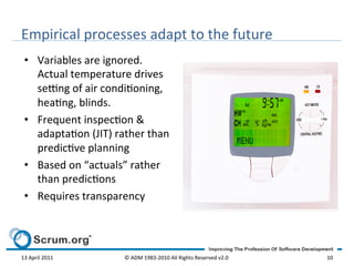 Empirical	
  processes	
  adapt	
  to	
  the	
  future	
  
  •  Variables	
  are	
  ignored.	
  
     Actual	
  temperature	
  drives	
  
     se^ng	
  of	
  air	
  condioning,	
  
     heang,	
  blinds.	
  	
  
  •  Frequent	
  inspecon	
  &	
  
     adaptaon	
  (JIT)	
  rather	
  than	
  
     predicve	
  planning	
  	
  
  •  Based	
  on	
  “actuals”	
  rather	
  
     than	
  predicons	
  
  •  Requires	
  transparency	
  




13	
  April	
  2011	
          ©	
  ADM	
  1983-­‐2010	
  All	
  Rights	
  Reserved	
  v2.0	
     10	
  
 