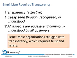 Empiricism	
  Requires	
  Transparency	
  

 Transparency (adjective)
 1.Easily seen through, recognized, or
   understood.
 2.All aspects are equally and commonly
   understood by all observers.
             Issue:	
  Most	
  organizaons	
  struggle	
  with	
  
             transparency,	
  which	
  requires	
  trust	
  and	
  
             safety.	
  	
  

 13	
  April	
  2011	
         © ADM 1983-2010 All Rights Reserved    Slide	
  12	
  
 