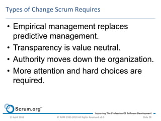 Types	
  of	
  Change	
  Scrum	
  Requires	
  

•  Empirical management replaces
   predictive management.
•  Transparency is value neutral.
•  Authority moves down the organization.
•  More attention and hard choices are
   required.



 13	
  April	
  2011	
     ©	
  ADM	
  1983-­‐2010	
  All	
  Rights	
  Reserved	
  v2.0	
     Slide	
  28	
  
 