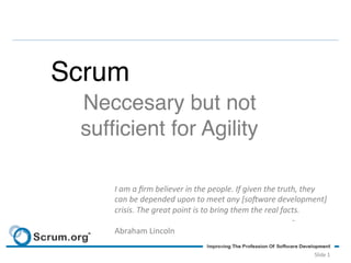 Scrum!
  Neccesary but not 
  sufﬁcient for Agility!

      I	
  am	
  a	
  ﬁrm	
  believer	
  in	
  the	
  people.	
  If	
  given	
  the	
  truth,	
  they	
  
      can	
  be	
  depended	
  upon	
  to	
  meet	
  any	
  [so;ware	
  development]	
  
      crisis.	
  The	
  great	
  point	
  is	
  to	
  bring	
  them	
  the	
  real	
  facts.	
  
                        	
           	
  	
  	
  	
  	
  	
  	
  	
  	
  	
  	
  	
  	
  	
  	
   	
   	
   	
  	
  -­‐	
  
      Abraham	
  Lincoln	
  

                                                                                                                   Slide	
  1	
  
 
