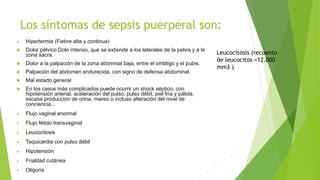 Los síntomas de sepsis puerperal son:
 Hipertermia (Fiebre alta y continua)
 Dolor pélvico Dolo intenso, que se extiende a los laterales de la pelvis y a la
zona sacra.
 Dolor a la palpación de la zona abomnial baja, entre el ombligo y el pubis.
 Palpación del abdomen endurecida, con signo de defensa abdominal.
 Mal estado general
 En los casos más complicados puede ocurrir un shock séptico, con
hipotensión arterial, aceleración del pulso, pulso débil, piel fría y pálida,
escasa producción de orina, mareo o incluso alteración del nivel de
conciencia...
 Flujo vaginal anormal
 Flujo fétido transvaginal
 Leucocitosis
 Taquicardia con pulso débil
 Hipotensión
 Frialdad cutánea
 Oliguria
Leucocitosis (recuento
de leucocitos >12.000
mm3 )
 