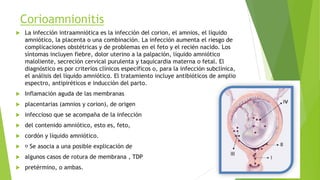 Corioamnionitis
 La infección intraamniótica es la infección del corion, el amnios, el líquido
amniótico, la placenta o una combinación. La infección aumenta el riesgo de
complicaciones obstétricas y de problemas en el feto y el recién nacido. Los
síntomas incluyen fiebre, dolor uterino a la palpación, líquido amniótico
maloliente, secreción cervical purulenta y taquicardia materna o fetal. El
diagnóstico es por criterios clínicos específicos o, para la infección subclínica,
el análisis del líquido amniótico. El tratamiento incluye antibióticos de amplio
espectro, antipiréticos e inducción del parto.
 Inflamación aguda de las membranas
 placentarias (amnios y corion), de origen
 infeccioso que se acompaña de la infección
 del contenido amniótico, esto es, feto,
 cordón y líquido amniótico.
 Se asocia a una posible explicación de
 algunos casos de rotura de membrana , TDP
 pretérmino, o ambas.
 