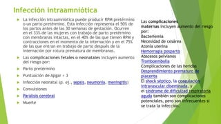 Infección intraamniótica
 La infección intraamniótica puede producir RPM pretérmino
o un parto pretérmino. Esta infección representa el 50% de
los partos antes de las 30 semanas de gestación. Ocurren
en el 33% de las mujeres con trabajo de parto pretérmino
con membranas intactas, en el 40% de las que tienen RPM y
contracciones en el momento de la internación y en el 75%
de las que entran en trabajo de parto después de la
internación por rotura prematura de membranas.
 Las complicaciones fetales o neonatales incluyen aumento
del riesgo por:
 Parto pretérmino
 Puntuación de Apgar < 3
 Infección neonatal (p. ej., sepsis, neumonía, meningitis)
 Convulsiones
 Parálisis cerebral
 Muerte
Las complicaciones
maternas incluyen aumento del riesgo
por:
Bacteriemia
Necesidad de cesárea
Atonía uterina
Hemorragia posparto
Abscesos pelvianos
Tromboembolia
Complicaciones de las heridas
Desprendimiento prematuro de
placenta
El shock séptico, la coagulación
intravascular diseminada, y
el síndrome de dificultad respiratoria
aguda también son complicaciones
potenciales, pero son infrecuentes si
se trata la infección.
 