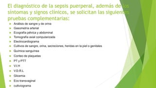 El diagnóstico de la sepsis puerperal, además de los
síntomas y signos clínicos, se solicitan las siguientes
pruebas complementarias:
 Análisis de sangre y de orina
 Gasometría arterial
 Ecografía pélvica y abdominal
 Tomografía axial computarizada
 Electrocardiograma
 Cultivos de sangre, orina, secreciones, heridas en la piel o genitales
 Química sanguínea
 Conteo de plaquetas
 PT y PTT
 V.I.H
 V.D.R.L
 Glicemia
 Eco transvaginal
 cultiviograma
 