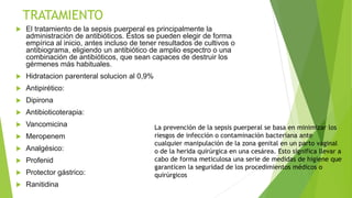 TRATAMIENTO
 El tratamiento de la sepsis puerperal es principalmente la
administración de antibióticos. Éstos se pueden elegir de forma
empírica al inicio, antes incluso de tener resultados de cultivos o
antibiograma, eligiendo un antibiótico de amplio espectro o una
combinación de antibióticos, que sean capaces de destruir los
gérmenes más habituales.
 Hidratacion parenteral solucion al 0,9%
 Antipirético:
 Dipirona
 Antibioticoterapia:
 Vancomicina
 Meropenem
 Analgésico:
 Profenid
 Protector gástrico:
 Ranitidina
La prevención de la sepsis puerperal se basa en minimizar los
riesgos de infección o contaminación bacteriana ante
cualquier manipulación de la zona genital en un parto vaginal
o de la herida quirúrgica en una cesárea. Esto significa llevar a
cabo de forma meticulosa una serie de medidas de higiene que
garanticen la seguridad de los procedimientos médicos o
quirúrgicos
 