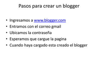 Pasos para crear un blogger
• Ingresamos a www.blogger.com
• Entramos con el correo gmail
• Ubicamos la contraseña
• Esperamos que cargue la pagina
• Cuando haya cargado esta creado el blogger
 