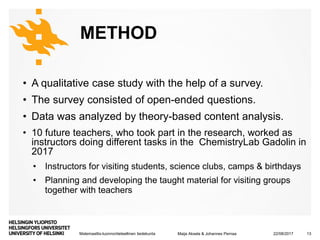 Matemaattis-luonnontieteellinen tiedekunta
METHOD
• A qualitative case study with the help of a survey.
• The survey consisted of open-ended questions.
• Data was analyzed by theory-based content analysis.
• 10 future teachers, who took part in the research, worked as
instructors doing different tasks in the ChemistryLab Gadolin in
2017
• Instructors for visiting students, science clubs, camps & birthdays
• Planning and developing the taught material for visiting groups
together with teachers
22/08/2017Maija Aksela & Johannes Pernaa 13
 