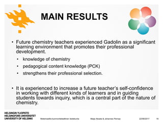 Matemaattis-luonnontieteellinen tiedekunta
MAIN RESULTS
• Future chemistry teachers experienced Gadolin as a significant
learning environment that promotes their professional
development.
• knowledge of chemistry
• pedagogical content knowledge (PCK)
• strengthens their professional selection.
• It is experienced to increase a future teacher’s self-confidence
in working with different kinds of learners and in guiding
students towards inquiry, which is a central part of the nature of
chemistry.
22/08/2017Maija Aksela & Johannes Pernaa 16
 