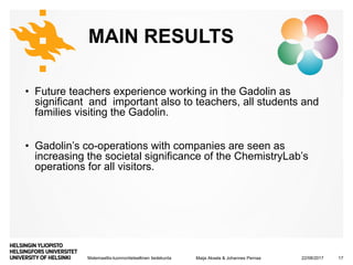 Matemaattis-luonnontieteellinen tiedekunta
MAIN RESULTS
• Future teachers experience working in the Gadolin as
significant and important also to teachers, all students and
families visiting the Gadolin.
• Gadolin’s co-operations with companies are seen as
increasing the societal significance of the ChemistryLab’s
operations for all visitors.
22/08/2017Maija Aksela & Johannes Pernaa 17
 