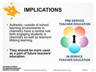 Matemaattis-luonnontieteellinen tiedekunta
IMPLICATIONS
• Authentic, outside of school
learning environments in
chemistry have a central role
both engaging students in
chemistry as well as teachers’
lifelong learning.
• They should be more used
as a part of future teachers’
education.
22/08/2017Maija Aksela & Johannes Pernaa 18
 