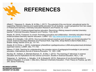 Matemaattis-luonnontieteellinen tiedekunta
REFERENCES
Affeldt F., Tolppanen S., Aksela, M. & Eilks, I. (2017). The potential of the non-formal educational sector for
supporting chemistry learning and sustainability education for all students – a joint perspective from two cases
in Finland and Germany. Chemistry Education Research and Practice,18, 13-25
Aksela, M. (2010). Evidence-based teacher education: Becoming a lifelong research-oriented chemistry
teacher? Chemical Education Research and Practice, 11(2), 84-91.
Aksela, M. (2016). Foreword. In a book: Promoting innovative and collaborative chemistry education through
evidence-based chemistry teacher education, LUMAT 1(3). http://www.lumat.fi/index.php/lumat-b
Aksela, M. & Ikävalko, V-M. (2016). How to promote relevant practical work through non-formal education? In
a book: Science Education Research and Practical Work. Ingo Eilks, Silvija Markic & Bernd Ralle (Eds.),
Shaker Verlag, Aachen 2016, pp. 131-141.
Aksela, M. & Vihma, L. (2015). Uudenlainen yhteisöllinen opettajankoulutus LUMA-ekosysteemissä elinikäisen
oppimisen tukena. LUMAT, 3(6), 711–720.
Nilsson, P. 2008. Teaching for understanding: the complex nature of pedagogical knowledge in pre-service
education. International Journal of Science Education. 10. 1281–1299.
Stuckey, M., Hofstein, A.,Mamlok-Naaman, R., & Eilks, I. (2013). The meaning of ‘relevance’ in science
education and its implications for the science curriculum. Studies in Science Education, 49(1), 1-34.
Tolppanen, S., Vartiainen, J., Ikävalko, V.-M. & Aksela M. (2015). Relevance of non-formal Education in
Science Education. In a book: I. Eilks (Ed.), Relevant Chemistry Education - From Theory to Practice. pp 325-
344. Sense Publishing.
22/08/2017Maija Aksela & Johannes Pernaa 19
 