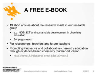 Matemaattis-luonnontieteellinen tiedekunta
A FREE E-BOOK
• 19 short articles about the research made in our research
group
• e.g. NOS, ICT and sustainable development in chemistry
education
• 3-4 pages each
• For researchers, teachers and future teachers
• Promoting innovative and collaborative chemistry education
through evidence-based chemistry teacher education
• https://lumat.fi/index.php/lumat-b/issue/view/2
22/08/2017Maija Aksela & Johannes Pernaa 20
 