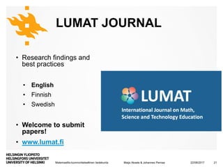 Matemaattis-luonnontieteellinen tiedekunta
LUMAT JOURNAL
• Research findings and
best practices
• English
• Finnish
• Swedish
• Welcome to submit
papers!
• www.lumat.fi
22/08/2017Maija Aksela & Johannes Pernaa 21
 