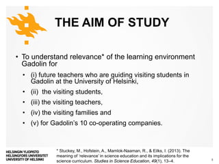 Matemaattis-luonnontieteellinen tiedekunta
THE AIM OF STUDY
• To understand relevance* of the learning environment
Gadolin for
• (i) future teachers who are guiding visiting students in
Gadolin at the University of Helsinki,
• (ii) the visiting students,
• (iii) the visiting teachers,
• (iv) the visiting families and
• (v) for Gadolin’s 10 co-operating companies.
22/08/2017Maija Aksela & Johannes Pernaa 3
* Stuckey, M., Hofstein, A., Mamlok-Naaman, R., & Eilks, I. (2013). The
meaning of ‘relevance’ in science education and its implications for the
science curriculum. Studies in Science Education, 49(1), 13–4.
 