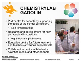 Matemaattis-luonnontieteellinen tiedekunta
CHEMISTRYLAB
GADOLIN
• Visit centre for schools by supporting
the goals of the school curriculum.
• Non-formal learning
• Research and development for new
pedagogical innovations
• e.g. thesis and publications
• Education centre for future teachers
and teachers at various school levels
• Collaboration centre with industry,
scientist, media and other partners
22/08/2017Maija Aksela & Johannes Pernaa 6
 