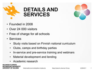 Matemaattis-luonnontieteellinen tiedekunta
DETAILS AND
SERVICES
• Founded in 2008
• Over 24 000 visitors
• Free of charge for all schools
• Services
• Study visits based on Finnish national curriculum
• Clubs, camps and birthday parties
• In-service and pre-service training and webinars
• Material development and lending
• Academic research
22/08/2017Maija Aksela & Johannes Pernaa 7
 