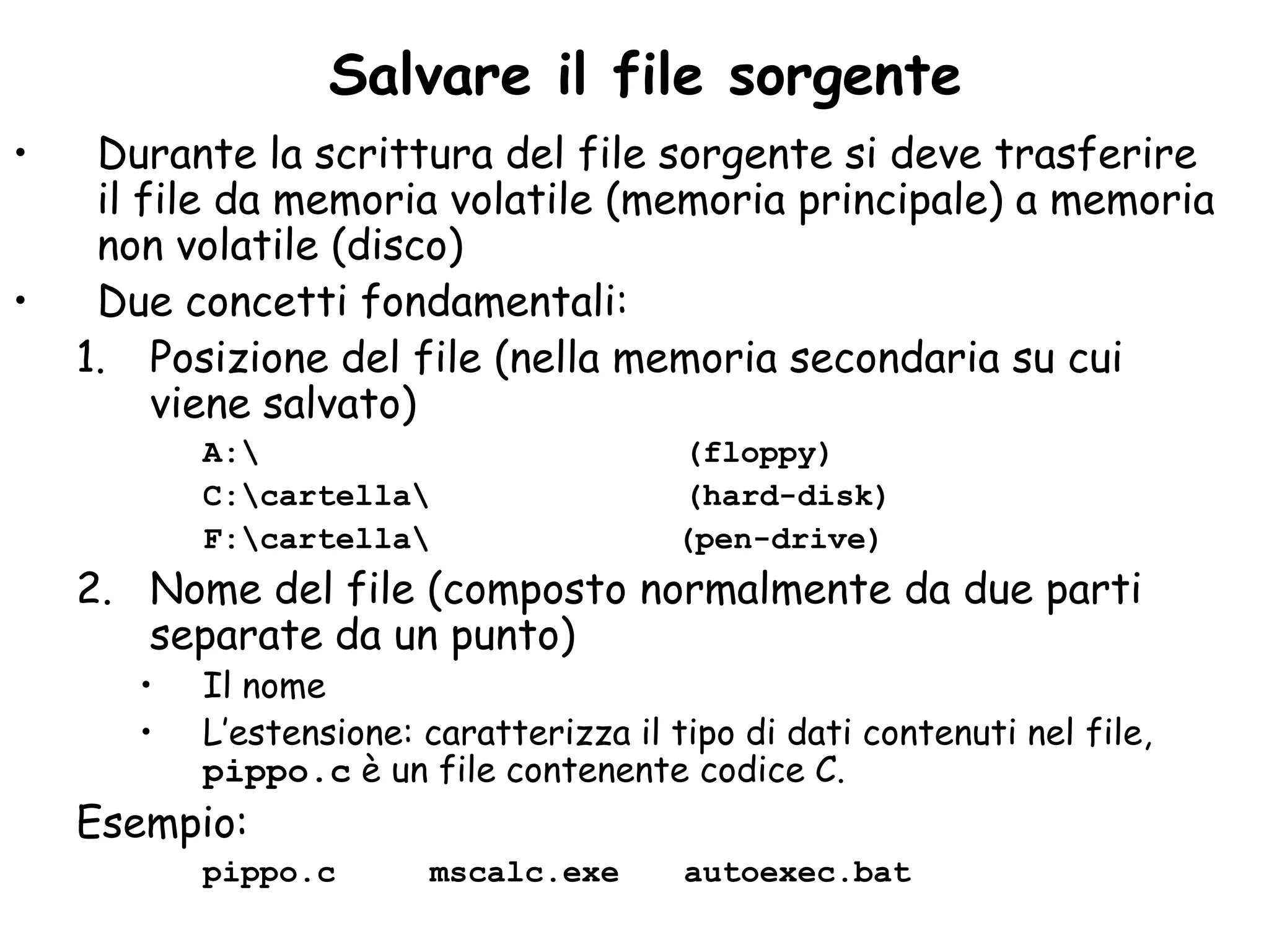 Salvare il file sorgente
•    Durante la scrittura del file sorgente si deve trasferire
     il file da memoria volatile (memoria principale) a memoria
     non volatile (disco)
•    Due concetti fondamentali:
    1. Posizione del file (nella memoria secondaria su cui
         viene salvato)
           A:                           (floppy)
           C:cartella                  (hard-disk)
           F:cartella                  (pen-drive)
    2. Nome del file (composto normalmente da due parti
       separate da un punto)
       •   Il nome
       •   L’estensione: caratterizza il tipo di dati contenuti nel file,
           pippo.c è un file contenente codice C.
    Esempio:
           pippo.c       mscalc.exe       autoexec.bat
 
