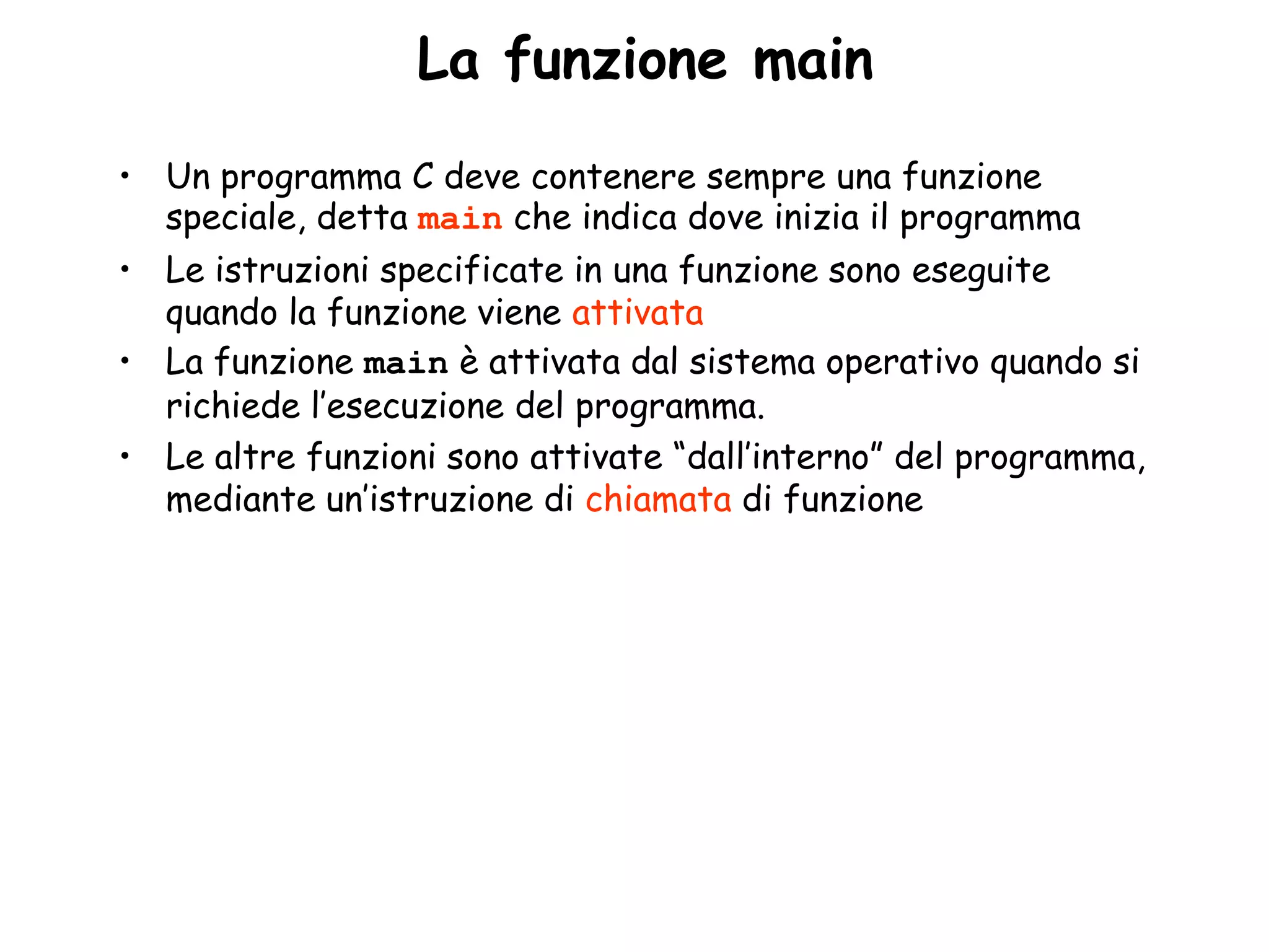 •La funzione main
• Un programma C deve contenere sempre una funzione
  speciale, detta main che indica dove inizia il programma
• Le istruzioni specificate in una funzione sono eseguite
  quando la funzione viene attivata
• La funzione main è attivata dal sistema operativo quando si
  richiede l’esecuzione del programma.
• Le altre funzioni sono attivate “dall’interno” del programma,
  mediante un’istruzione di chiamata di funzione
 