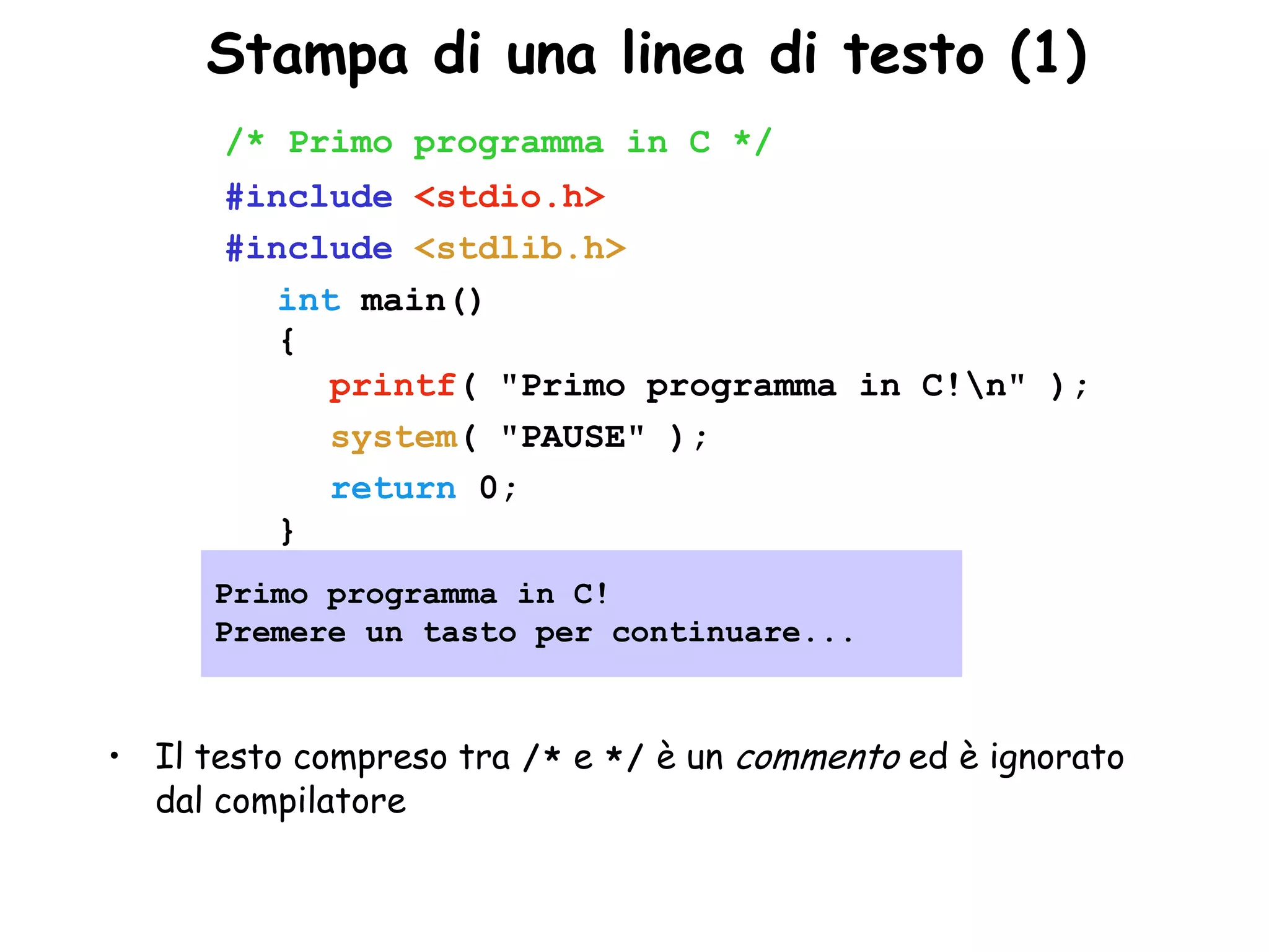•Stampa di una linea di testo (1)
      /* Primo programma in C */
      #include <stdio.h>
      #include <stdlib.h>
         int main()
         {
            printf( "Primo programma in C!n" );
            system( "PAUSE" );
            return 0;
         }
      Primo programma in C!
      Premere un tasto per continuare...



• Il testo compreso tra /* e */ è un commento ed è ignorato
  dal compilatore
 