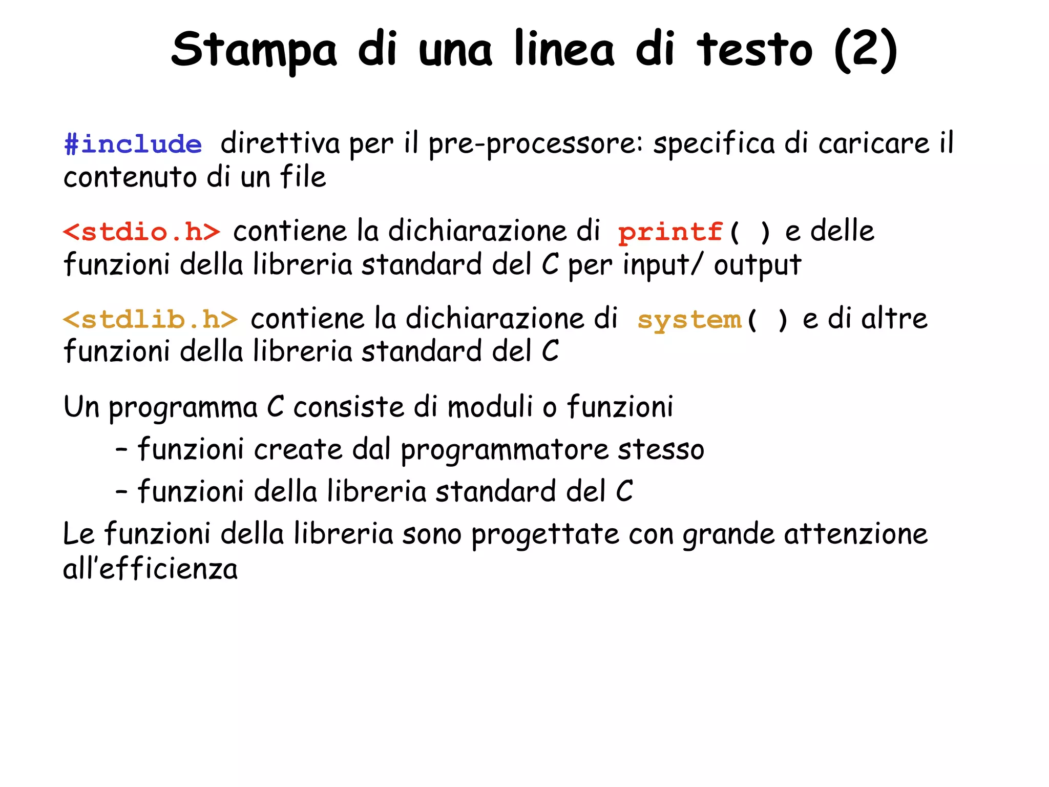 •Stampa di una linea di testo (2)
#include direttiva per il pre-processore: specifica di caricare il
contenuto di un file
<stdio.h> contiene la dichiarazione di printf( ) e delle
funzioni della libreria standard del C per input/ output
<stdlib.h> contiene la dichiarazione di system( ) e di altre
funzioni della libreria standard del C
Un programma C consiste di moduli o funzioni
     – funzioni create dal programmatore stesso
     – funzioni della libreria standard del C
Le funzioni della libreria sono progettate con grande attenzione
all’efficienza
 