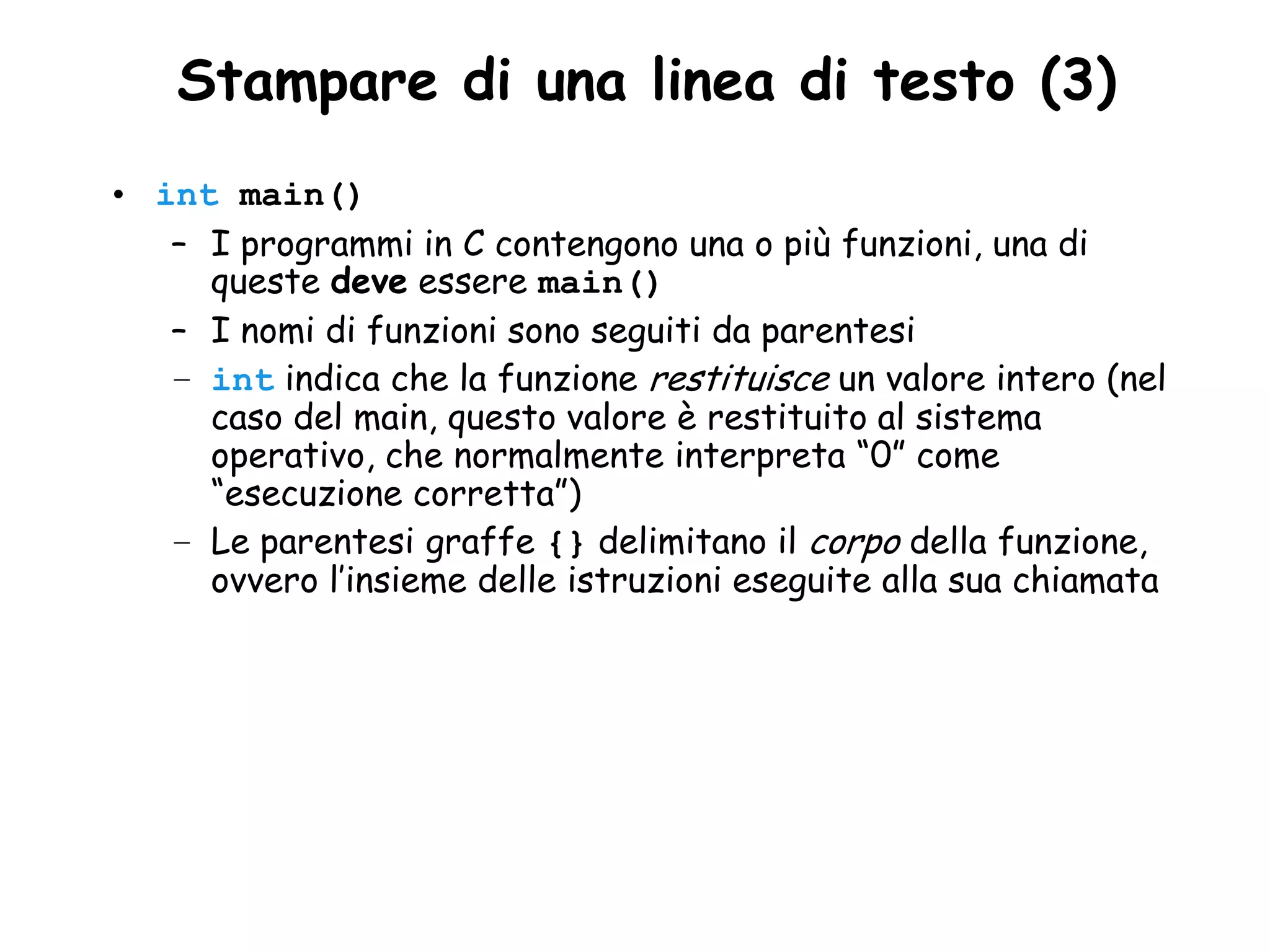 •Stampare di una linea di testo (3)
• int main()
   – I programmi in C contengono una o più funzioni, una di
     queste deve essere main()
   – I nomi di funzioni sono seguiti da parentesi
   – int indica che la funzione restituisce un valore intero (nel
     caso del main, questo valore è restituito al sistema
     operativo, che normalmente interpreta “0” come
     “esecuzione corretta”)
   – Le parentesi graffe {} delimitano il corpo della funzione,
     ovvero l’insieme delle istruzioni eseguite alla sua chiamata
 