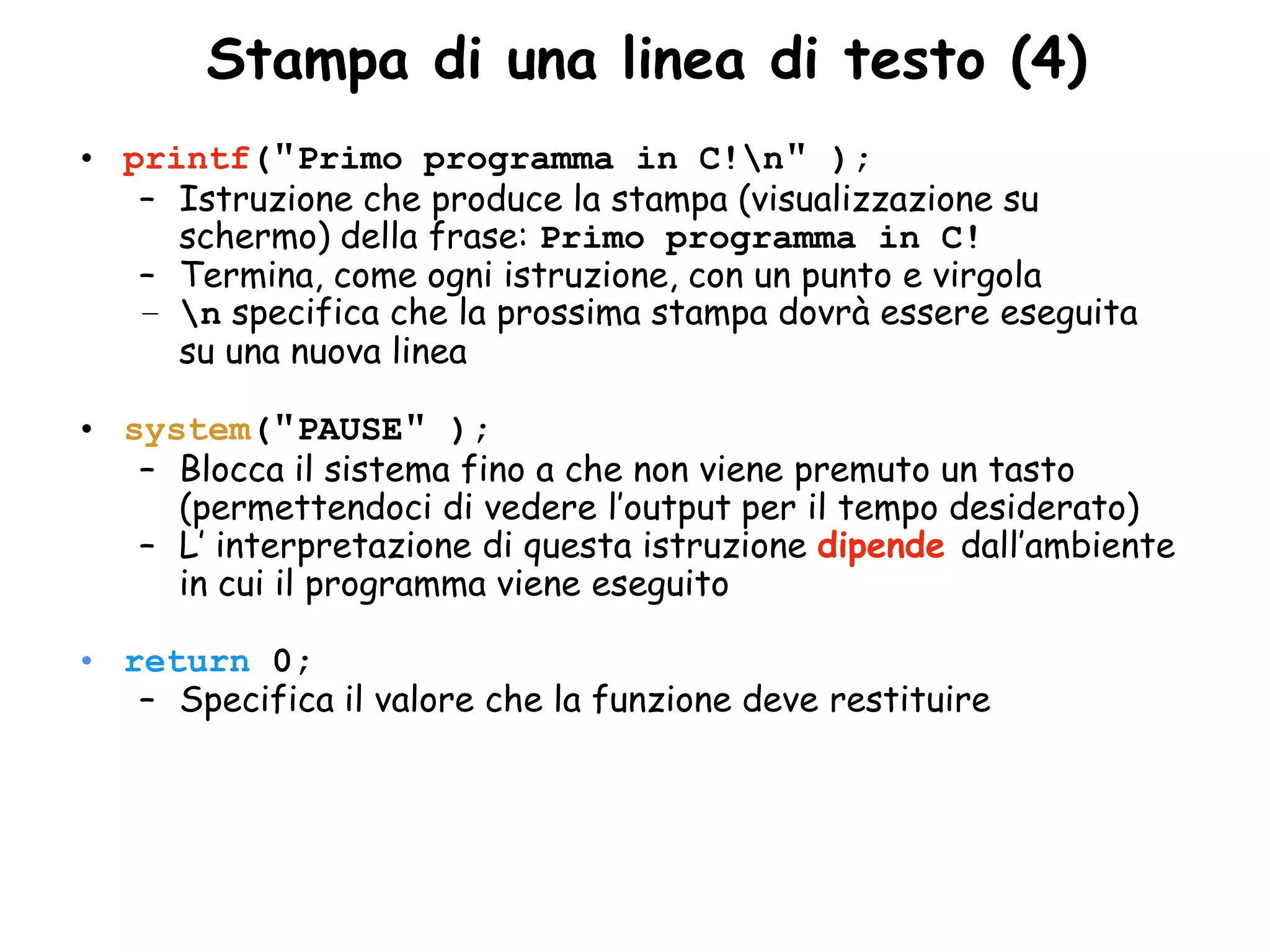 •Stampa di una linea di testo (4)
• printf("Primo programma in C!n" );
   – Istruzione che produce la stampa (visualizzazione su
     schermo) della frase: Primo programma in C!
   – Termina, come ogni istruzione, con un punto e virgola
   – n specifica che la prossima stampa dovrà essere eseguita
     su una nuova linea

• system("PAUSE" );
   – Blocca il sistema fino a che non viene premuto un tasto
     (permettendoci di vedere l’output per il tempo desiderato)
   – L’ interpretazione di questa istruzione dipende dall’ambiente
     in cui il programma viene eseguito

• return 0;
   – Specifica il valore che la funzione deve restituire
 