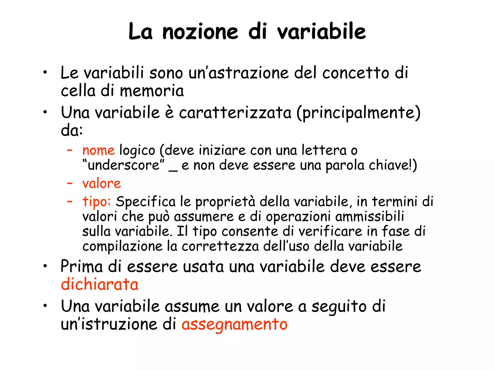 La nozione di variabile
• Le variabili sono un’astrazione del concetto di
  cella di memoria
• Una variabile è caratterizzata (principalmente)
  da:
   – nome logico (deve iniziare con una lettera o
     “underscore” _ e non deve essere una parola chiave!)
   – valore
   – tipo: Specifica le proprietà della variabile, in termini di
     valori che può assumere e di operazioni ammissibili
     sulla variabile. Il tipo consente di verificare in fase di
     compilazione la correttezza dell’uso della variabile
• Prima di essere usata una variabile deve essere
  dichiarata
• Una variabile assume un valore a seguito di
  un’istruzione di assegnamento
 