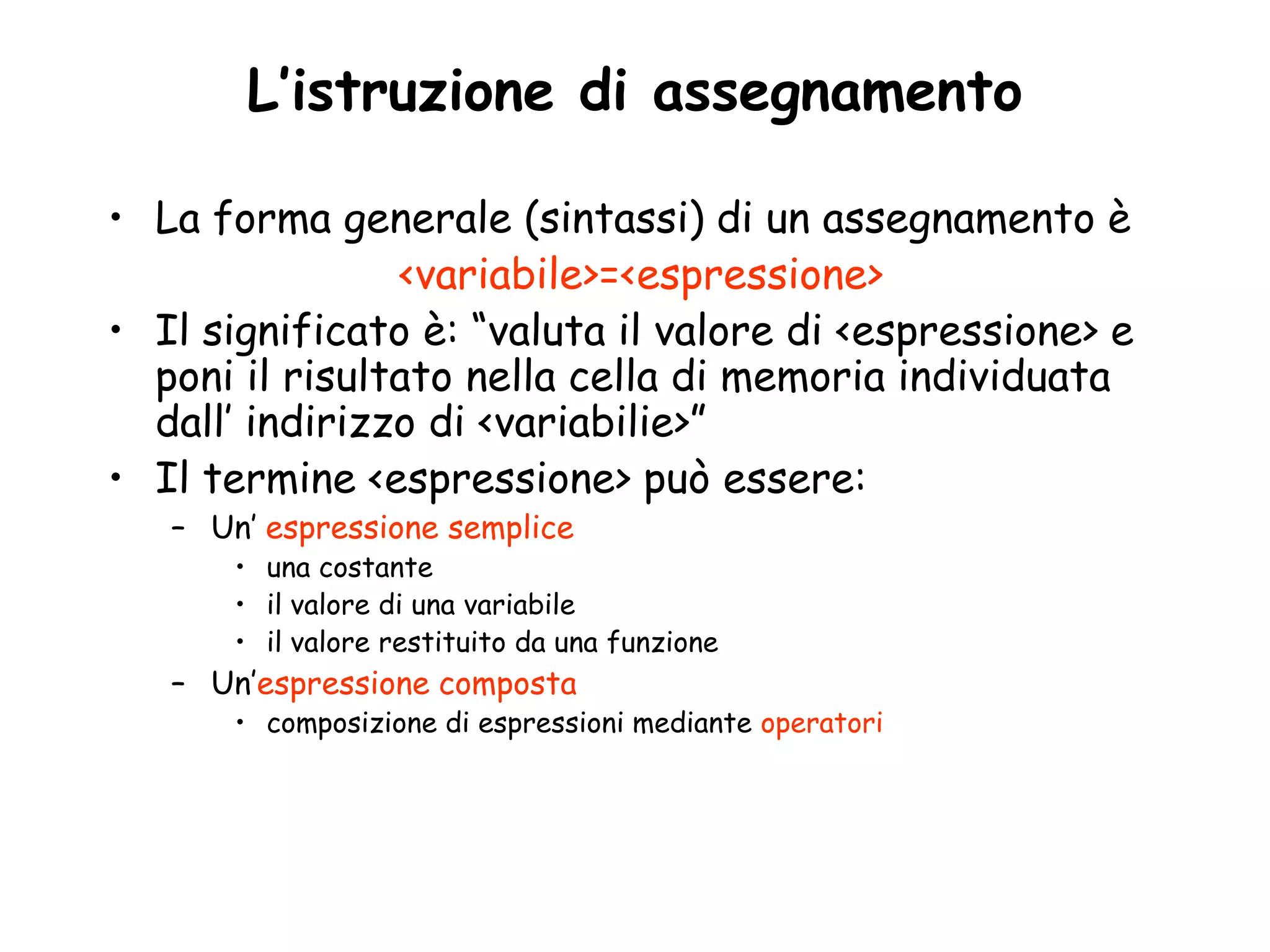 L’istruzione di assegnamento

• La forma generale (sintassi) di un assegnamento è
                <variabile>=<espressione>
• Il significato è: “valuta il valore di <espressione> e
  poni il risultato nella cella di memoria individuata
  dall’ indirizzo di <variabilie>”
• Il termine <espressione> può essere:
   – Un’ espressione semplice
       • una costante
       • il valore di una variabile
       • il valore restituito da una funzione
   – Un’espressione composta
       • composizione di espressioni mediante operatori
 