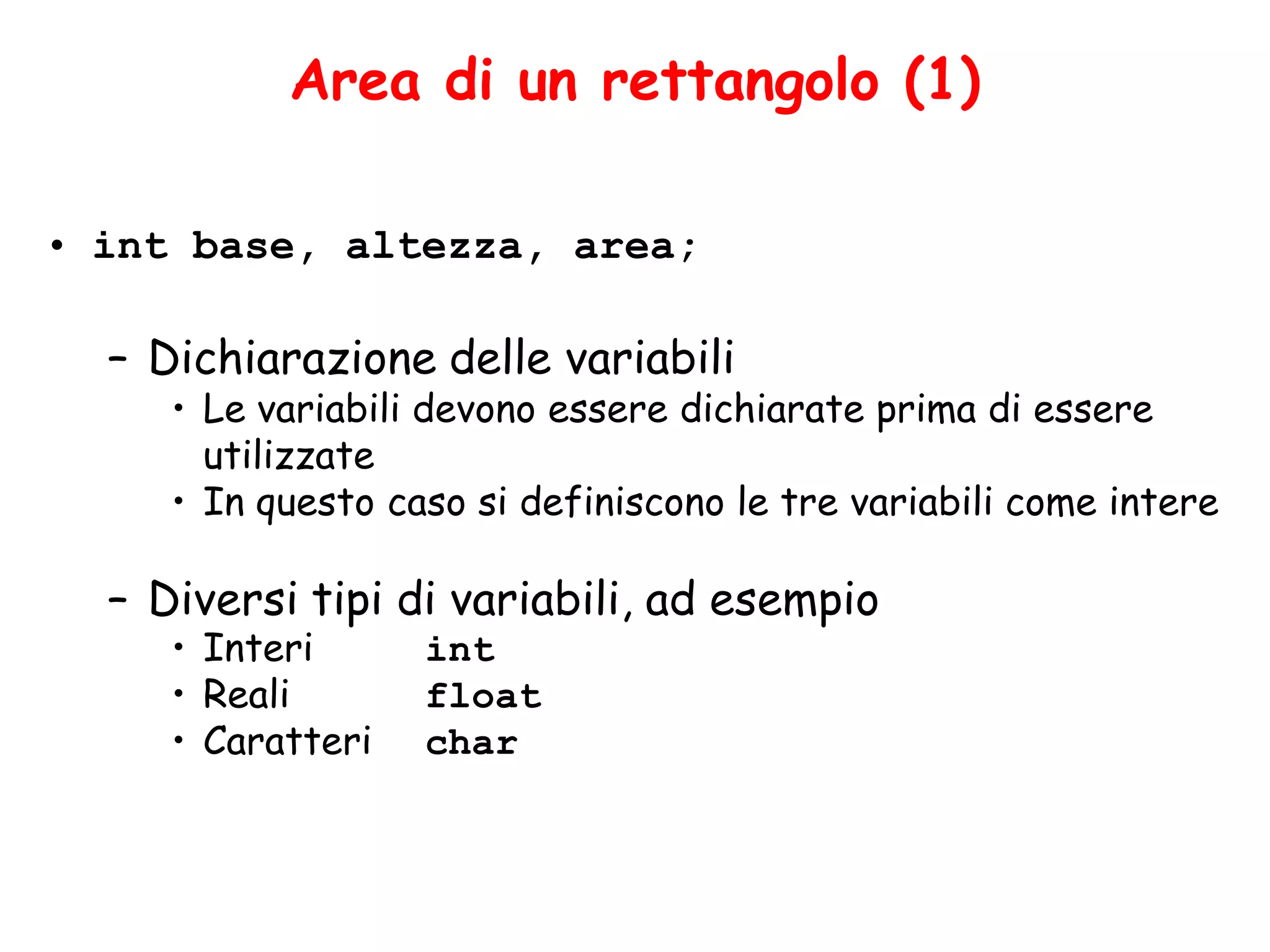 Area di un rettangolo (1)

• int base, altezza, area;

  – Dichiarazione delle variabili
     • Le variabili devono essere dichiarate prima di essere
       utilizzate
     • In questo caso si definiscono le tre variabili come intere

  – Diversi tipi di variabili, ad esempio
     • Interi      int
     • Reali       float
     • Caratteri   char
 