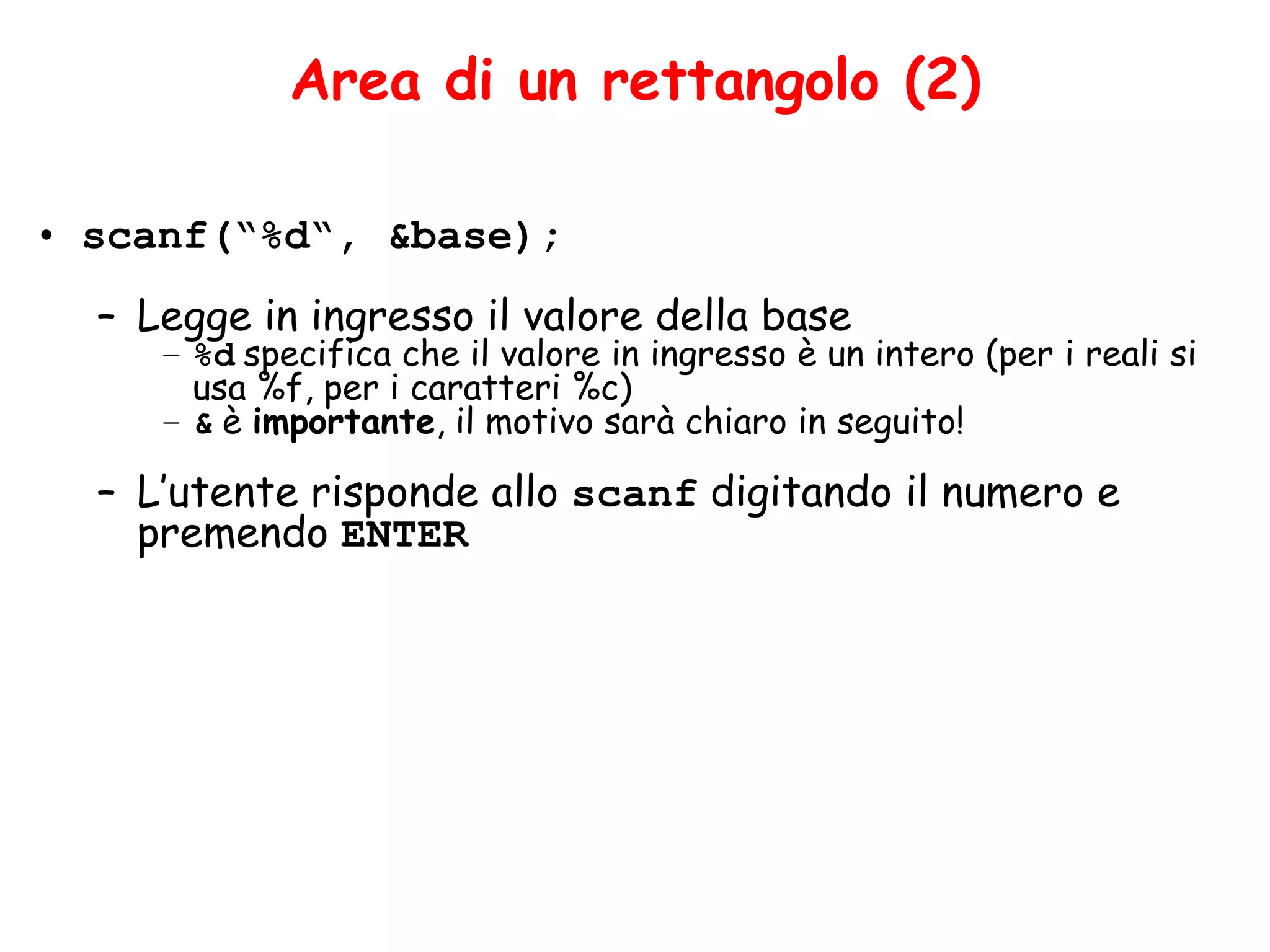 Area di un rettangolo (2)

• scanf(“%d“, &base);
  – Legge in ingresso il valore della base
     – %d specifica che il valore in ingresso è un intero (per i reali si
       usa %f, per i caratteri %c)
     – & è importante, il motivo sarà chiaro in seguito!

  – L’utente risponde allo scanf digitando il numero e
    premendo ENTER
 