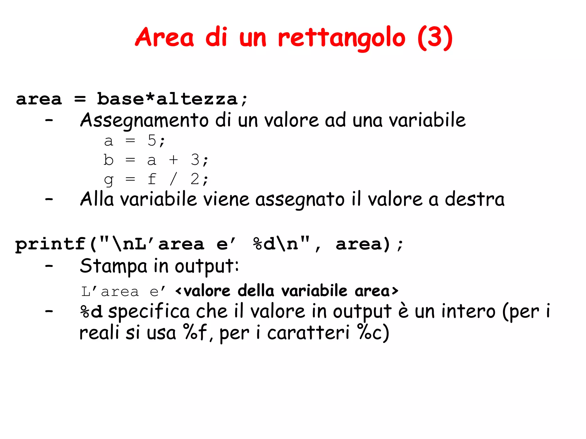 Area di un rettangolo (3)

area = base*altezza;
   – Assegnamento di un valore ad una variabile
         a = 5;
         b = a + 3;
         g = f / 2;
   –   Alla variabile viene assegnato il valore a destra

printf("nL’area e’ %dn", area);
  – Stampa in output:
       L’area e’ <valore della variabile area>
   –   %d specifica che il valore in output è un intero (per i
       reali si usa %f, per i caratteri %c)
 