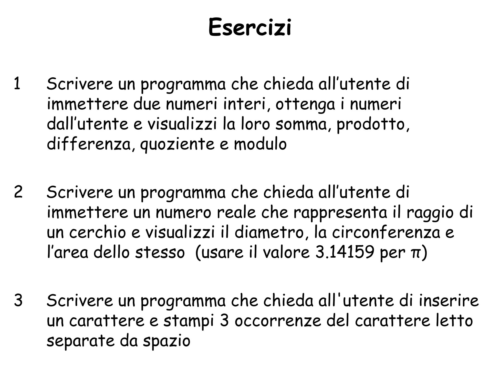 Esercizi

1   Scrivere un programma che chieda all’utente di
    immettere due numeri interi, ottenga i numeri
    dall’utente e visualizzi la loro somma, prodotto,
    differenza, quoziente e modulo

2   Scrivere un programma che chieda all’utente di
    immettere un numero reale che rappresenta il raggio di
    un cerchio e visualizzi il diametro, la circonferenza e
    l’area dello stesso (usare il valore 3.14159 per π)

3   Scrivere un programma che chieda all'utente di inserire
    un carattere e stampi 3 occorrenze del carattere letto
    separate da spazio
 