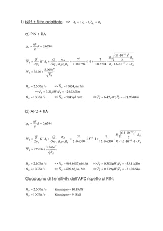 1) NRZ + filtro adattato => Bh RrA L
=== ξ,1,1 00
a) PIN + TIA
6794.0== R
q
hf
Sη
Bt
Bt
Bt
th
S
x
S
R
RR
RR
RqrRG
Q
AG
Q
N
⋅⋅⋅⋅
⋅
⋅
⋅
+⋅⋅
⋅
=+= −
−
1106.1
2
)1011(
6794.01
7
11
6794.02
7
2 19
212
2
0
0
2
σ
ηη
B
R
R
e
N
8
009.5
06.36 +=
sGbitRB /5.2= => bitphNR /10054=
=> dBmPWP RR 93.24;21.3 −== µ
sGbitRB /10= => bitphNR /5045= => dBmPWP RR 90.21;45.6 −== µ
b) APD + TIA
6394.0== R
q
hf
Sη
Bt
Bt
Bt
th
S
x
S
R
RR
RR
RqrRG
Q
AG
Q
N
⋅⋅⋅⋅
⋅
⋅
⋅
+⋅⋅
⋅
=+= −
−
1106.1
2
)1011(
6394.015
7
115
6394.02
7
2 19
212
7.0
2
0
0
2
σ
ηη
B
R
R
e
N
7
548.3
06.255 +=
sGbitRB /5.2= => bitphNR /6687.964= => dBmPWP RR 11.35;308.0 −== µ
sGbitRB /10= => bitphNR /86.609= => dBmPWP RR 08.31;779.0 −== µ
Guadagno di Sensitivity dell’APD rispetto al PIN:
sGbitRB /5.2= dBGuadagno 18.10=
sGbitRB /10= dBGuadagno 18.9=
 
