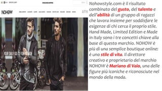 Nohowstyle.com è il risultato
combinato del gusto, del talento e
dell’abilità di un gruppo di ragazzi
che lavora insieme per soddisfare le
esigenze di chi cerca il proprio stile.
Hand Made, Limited Edition e Made
in Italy sono i tre concetti chiave alla
base di questo marchio. NOHOW è
più di una semplice boutique online:
è uno stile di vita. Il direttore
creativo e proprietario del marchio
NOHOW è Mariano di Vaio, una delle
figure più iconiche e riconosciute nel
mondo della moda.
 