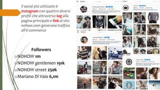 Il social più utilizzato è
Instagram con quattro diversi
profili che attraverso tag alla
pagina principale e link al sito
nohow.com generano traffico
all’e-commerce
Followers
oNOHOW 1m
oNOHOW gentlemen 191k
oNOHOW street 250k
oMariano Di Vaio 6,1m
 