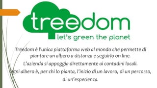 Treedom è l’unica piattaforma web al mondo che permette di
piantare un albero a distanza e seguirlo on line.
L’azienda si appoggia direttamente ai contadini locali.
Ogni albero è, per chi lo pianta, l’inizio di un lavoro, di un percorso,
di un’esperienza.
 