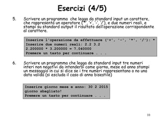 Esercizi (4/5)
5.   Scrivere un programma che legga da standard input un carattere,
     che rappresenta un operatore („*‟, „+‟, „-‟, „/‟), e due numeri reali, e
     stampi su standard output il risultato dell‟operazione corrispondente
     al carattere.

      Inserire l'operazione da effettuare ('+', '-', '*', '/'): *
      Inserire due numeri reali: 2.2 3.2
      2.200000 * 3.200000 = 7.040000
      Premere un tasto per continuare . . .

6.   Scrivere un programma che legga da standard input tre numeri
     interi non negativi da intendersi come giorno, mese ed anno stampi
     un messaggio in cui si dice se i tre numeri rappresentano o no una
     data valida (si escluda il caso di anno bisestile)

     Inserire giorno mese e anno: 30 2 2015
     giorno sbagliato!
     Premere un tasto per continuare . . .




                                                                         10
 