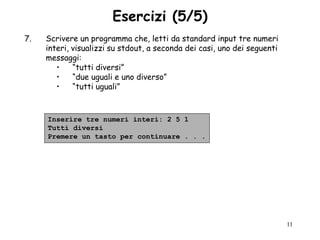 Esercizi (5/5)
7.   Scrivere un programma che, letti da standard input tre numeri
     interi, visualizzi su stdout, a seconda dei casi, uno dei seguenti
     messaggi:
        •    “tutti diversi”
        •    “due uguali e uno diverso”
        •    “tutti uguali”



     Inserire tre numeri interi: 2 5 1
     Tutti diversi
     Premere un tasto per continuare . . .




                                                                          11
 