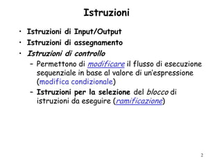 Istruzioni
• Istruzioni di Input/Output
• Istruzioni di assegnamento
• Istruzioni di controllo
   – Permettono di modificare il flusso di esecuzione
     sequenziale in base al valore di un‟espressione
     (modifica condizionale)
   – Istruzioni per la selezione del blocco di
     istruzioni da eseguire (ramificazione)




                                                    2
 