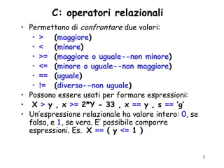 C: operatori relazionali
• Permettono di confrontare due valori:
   • > (maggiore)
   • < (minore)
   • >= (maggiore o uguale--non minore)
   • <= (minore o uguale--non maggiore)
   • == (uguale)
   • != (diverso--non uguale)
• Possono essere usati per formare espressioni:
• X > y , x >= 2*Y - 33 , x == y , s == ‘g’
• Un‟espressione relazionale ha valore intero: 0, se
  falsa, e 1, se vera. E‟ possibile comporre
  espressioni. Es. X == ( y <= 1 )


                                                       3
 
