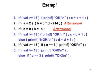 Esempi

1. if ( val >= 18 ) { printf( "OK!n" ) ; c = c + 1 ; }
2. if ( a + 2 ) { b = c * d - 214 ; } Attenzione!
3. if ( a = 0 ) b = -b ;     Attenzione!
4. if ( val >= 18 ) { printf( "OK!n" ) ; c = c + 1 ; }
   else { printf( “NOK!n" ) ; d = d + 1 ; }
5. if ( val >= 18 ) if ( c == 3 ) printf( "OK!n" ) ;
6. if ( val >= 18 ) printf( "OK!n" ) ;
   else if ( c == 3 ) printf( "OK!n" ) ;



                                                          6
 