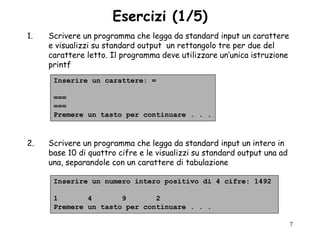 Esercizi (1/5)
1.   Scrivere un programma che legga da standard input un carattere
     e visualizzi su standard output un rettangolo tre per due del
     carattere letto. Il programma deve utilizzare un‟unica istruzione
     printf
      Inserire un carattere: =

      ===
      ===
      Premere un tasto per continuare . . .



2.   Scrivere un programma che legga da standard input un intero in
     base 10 di quattro cifre e le visualizzi su standard output una ad
     una, separandole con un carattere di tabulazione

      Inserire un numero intero positivo di 4 cifre: 1492

      1       4       9       2
      Premere un tasto per continuare . . .

                                                                          7
 