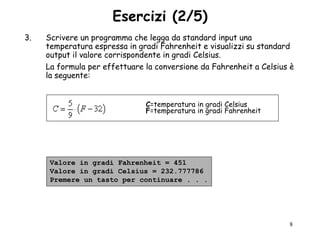 Esercizi (2/5)
3.   Scrivere un programma che legga da standard input una
     temperatura espressa in gradi Fahrenheit e visualizzi su standard
     output il valore corrispondente in gradi Celsius.
     La formula per effettuare la conversione da Fahrenheit a Celsius è
     la seguente:


                               C=temperatura in gradi Celsius
                               F=temperatura in gradi Fahrenheit




      Valore in gradi Fahrenheit = 451
      Valore in gradi Celsius = 232.777786
      Premere un tasto per continuare . . .




                                                                     8
 
