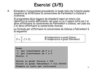 Esercizi (3/5)
4.   Estendere il programma precedente in modo tale che l‟utente possa
     scegliere se effettuare la conversione da Farhenheit a Celsius o
     viceversa.
     Il programma deve leggere da standard input un intero che
     identifica la scelta dell‟utente: nel caso in cui il valore letto sia 1 si
     deve effettuare la conversione da Fahrenheit a Celsius, nel caso sia
     2 si deve effettuare la conversione inversa.
     La formula per effettuare la conversione da Celsius a Fahrenheit è
     la seguente:

                                   C=temperatura in gradi Celsius
                                   F=temperatura in gradi Fahrenheit



      Premi
      '1' per trasformare da F a C
      '2' per trasformare da C a F
      Scelta: 2

      Valore in gradi Celsius = 100
      Valore in gradi Fahrenheit = 212.000000
      Premere un tasto per continuare . . .                                 9
 