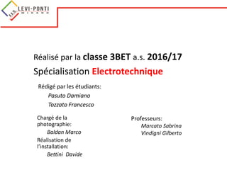 Réalisé par la classe 3BET a.s. 2016/17
Spécialisation Electrotechnique
Rédigé par les étudiants:
Pasuto Damiano
Tozzato Francesco
Professeurs:
Marcato Sabrina
Vindigni Gilberto
Chargé de la
photographie:
Baldan Marco
Réalisation de
l’installation:
Bettini Davide
 
