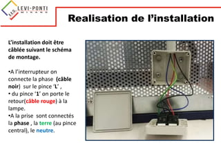 L’installation doit être
câblée suivant le schéma
de montage.
•A l’interrupteur on
connecte la phase (câble
noir) sur le pince ‘L’ ,
• du pince ‘1’ on porte le
retour(câble rouge) à la
lampe.
•A la prise sont connectés
la phase , la terre (au pince
central), le neutre.
Realisation de l’installation
 