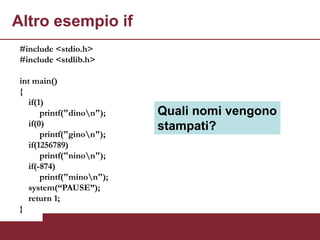 Altro esempio if
 #include <stdio.h>
 #include <stdlib.h>

 int main()
 {
    if(1)
        printf("dinon");   Quali nomi vengono
    if(0)                   stampati?
        printf("ginon");
    if(1256789)
        printf("ninon");
    if(-874)
        printf("minon");
    system(“PAUSE”);
    return 1;
 }
 