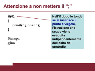 Attenzione a non mettere il “;”

 if(0);                  Nell’if dopo le tonde
 {                       se si inserisce il
     printf("ginon");   punto e virgola,
                         l’istruzione che
 }
                         segue viene
                         eseguita
 Stampa                  indipendentemente
 gino                    dall’esito del
                         controllo
 
